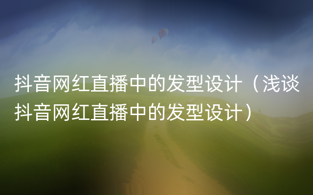 抖音网红直播中的发型设计（浅谈抖音网红直播中的发型设计）