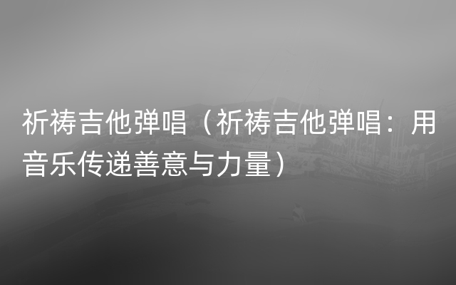 祈祷吉他弹唱（祈祷吉他弹唱：用音乐传递善意与力量）