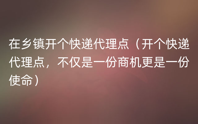 在乡镇开个快递代理点（开个快递代理点，不仅是一份商机更是一份使命）