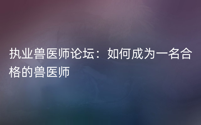 执业兽医师论坛：如何成为一名合格的兽医师