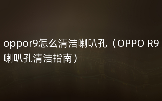 oppor9怎么清洁喇叭孔（OPPO R9喇叭孔清洁指南）