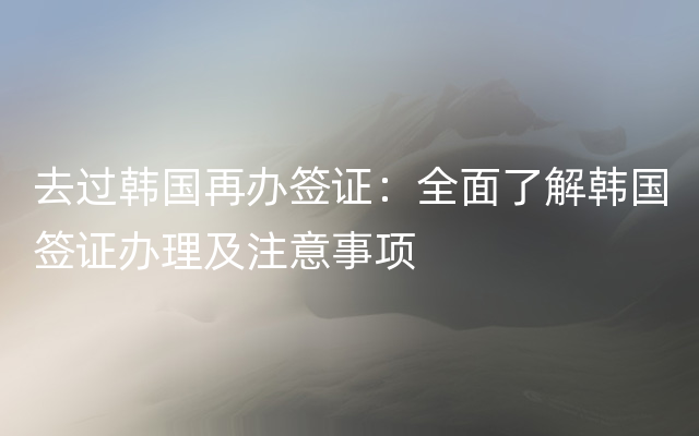 去过韩国再办签证：全面了解韩国签证办理及注意事项