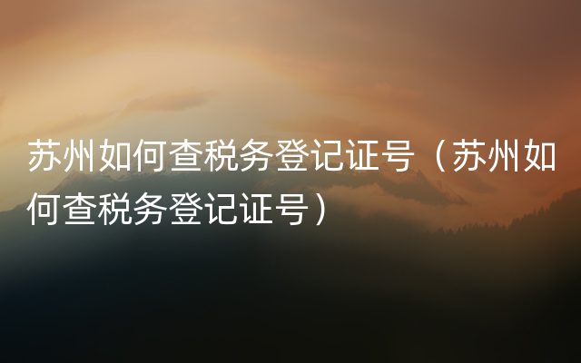 苏州如何查税务登记证号（苏州如何查税务登记证号）