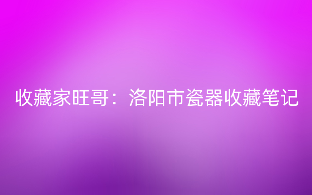 收藏家旺哥：洛阳市瓷器收藏笔记