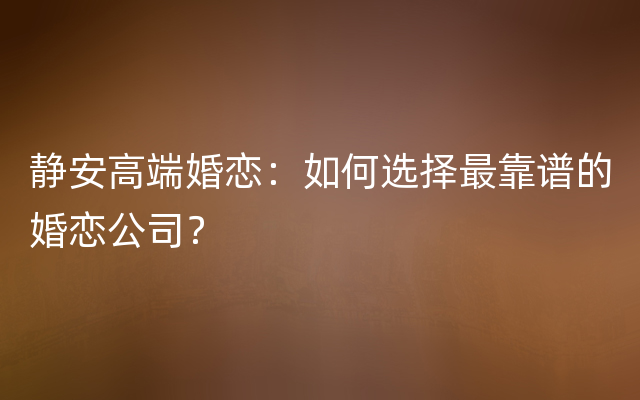 静安高端婚恋：如何选择最靠谱的婚恋公司？