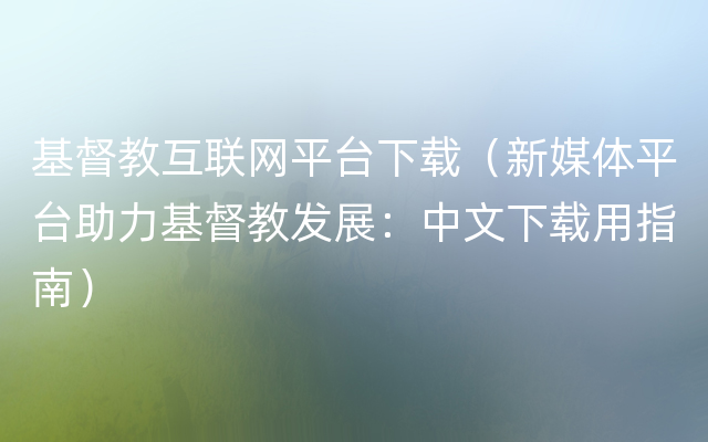 基督教互联网平台下载（新媒体平台助力基督教发展：中文下载用指南）