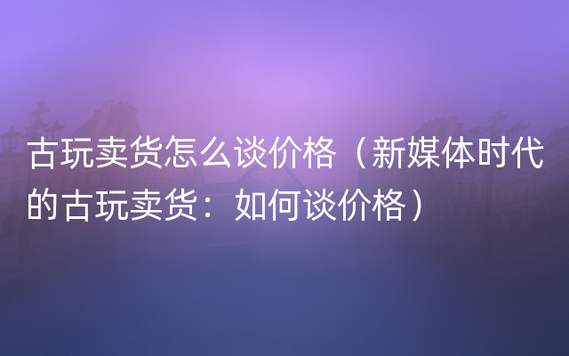 古玩卖货怎么谈价格（新媒体时代的古玩卖货：如何谈价格）