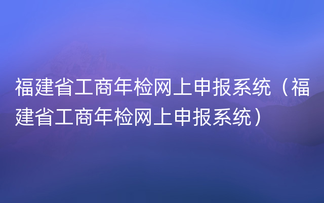 福建省工商年检网上申报系统（福建省工商年检网上申报系统）