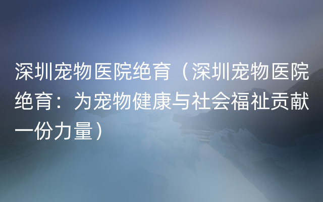 深圳宠物医院绝育（深圳宠物医院绝育：为宠物健康与社会福祉贡献一份力量）